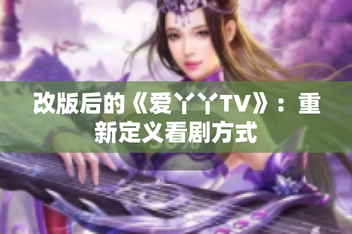 改版后的《爱丫丫TV》：重新定义看剧方式