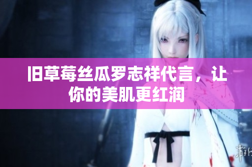 旧草莓丝瓜罗志祥代言，让你的美肌更红润