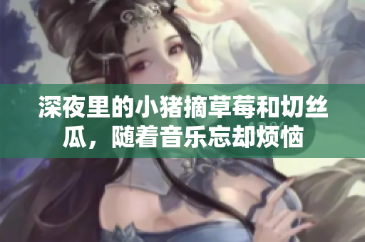 深夜里的小猪摘草莓和切丝瓜，随着音乐忘却烦恼