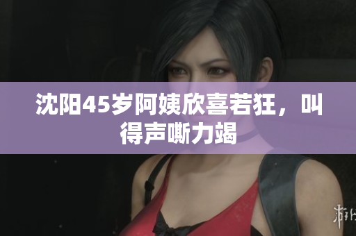 沈阳45岁阿姨欣喜若狂，叫得声嘶力竭