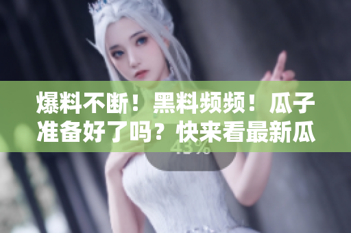爆料不断！黑料频频！瓜子准备好了吗？快来看最新瓜！