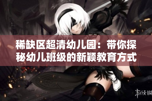 稀缺区超清幼儿园：带你探秘幼儿班级的新颖教育方式