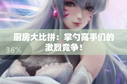 厨房大比拼：掌勺高手们的激烈竞争！