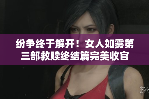 纷争终于解开！女人如雾第三部救赎终结篇完美收官