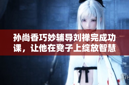 孙尚香巧妙辅导刘禅完成功课，让他在凳子上绽放智慧