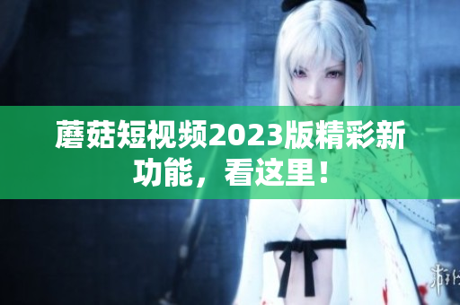 蘑菇短视频2023版精彩新功能，看这里！