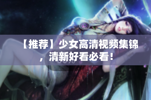 【推荐】少女高清视频集锦，清新好看必看！