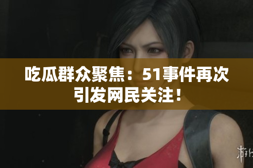 吃瓜群众聚焦：51事件再次引发网民关注！