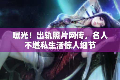 曝光！出轨照片网传，名人不堪私生活惊人细节