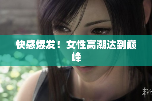 快感爆发！女性高潮达到巅峰