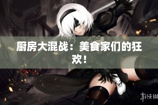 厨房大混战：美食家们的狂欢！