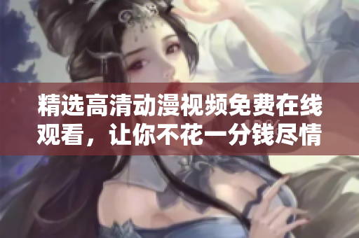 精选高清动漫视频免费在线观看，让你不花一分钱尽情畅享！