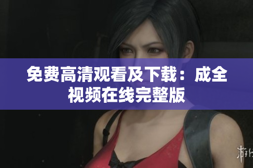 免费高清观看及下载：成全视频在线完整版