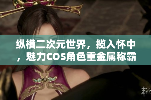 纵横二次元世界，揽入怀中，魅力COS角色重金属称霸！