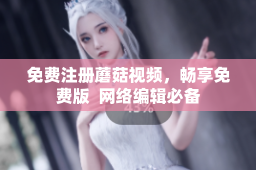 免费注册蘑菇视频，畅享免费版  网络编辑必备