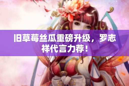 旧草莓丝瓜重磅升级，罗志祥代言力荐！