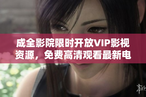 成全影院限时开放VIP影视资源，免费高清观看最新电视剧！