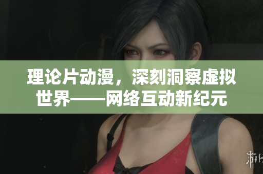 理论片动漫，深刻洞察虚拟世界——网络互动新纪元
