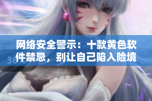 网络安全警示：十款黄色软件禁忌，别让自己陷入险境!