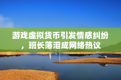 游戏虚拟货币引发情感纠纷，班长落泪成网络热议