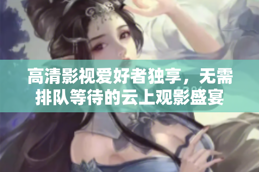 高清影视爱好者独享，无需排队等待的云上观影盛宴