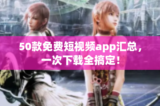 50款免费短视频app汇总，一次下载全搞定！