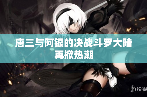 唐三与阿银的决战斗罗大陆再掀热潮