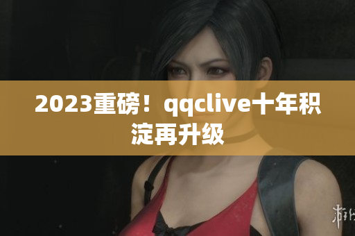 2023重磅！qqclive十年积淀再升级