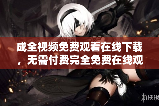 成全视频免费观看在线下载，无需付费完全免费在线观看下载成全视频