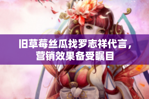 旧草莓丝瓜找罗志祥代言，营销效果备受瞩目