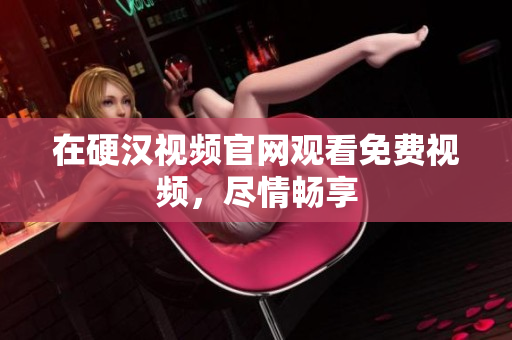 在硬汉视频官网观看免费视频，尽情畅享