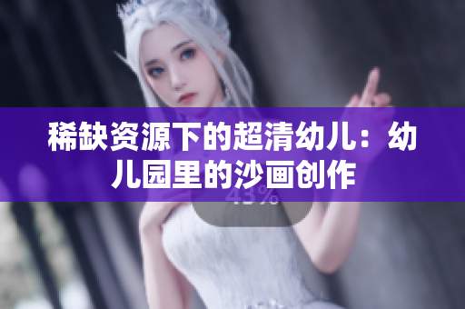 稀缺资源下的超清幼儿：幼儿园里的沙画创作