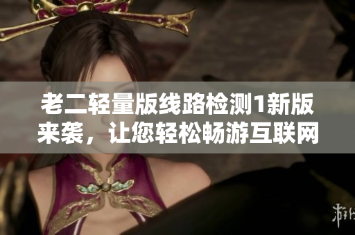老二轻量版线路检测1新版来袭，让您轻松畅游互联网！