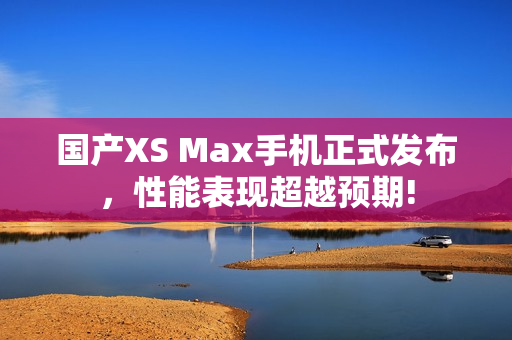 国产XS Max手机正式发布，性能表现超越预期!