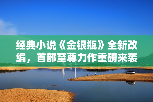经典小说《金银瓶》全新改编，首部至尊力作重磅来袭！