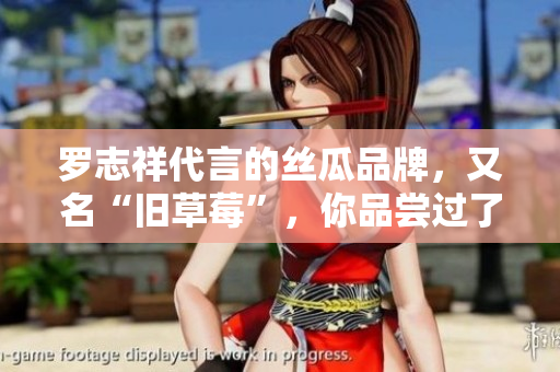 罗志祥代言的丝瓜品牌，又名“旧草莓”，你品尝过了吗？