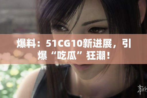 爆料：51CG10新进展，引爆“吃瓜”狂潮！