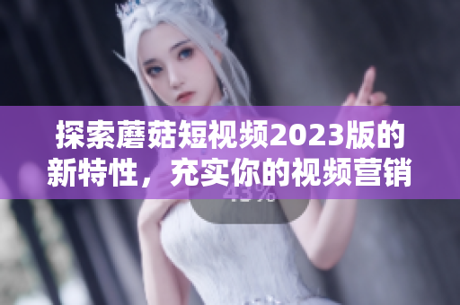 探索蘑菇短视频2023版的新特性，充实你的视频营销计划！