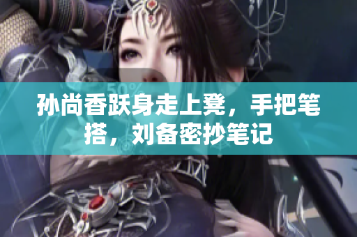 孙尚香跃身走上凳，手把笔搭，刘备密抄笔记