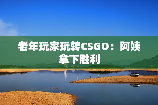 老年玩家玩转CSGO：阿姨拿下胜利