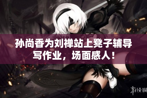 孙尚香为刘禅站上凳子辅导写作业，场面感人！