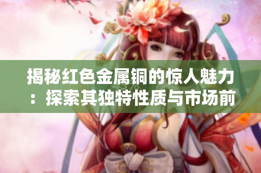 揭秘红色金属铜的惊人魅力：探索其独特性质与市场前景