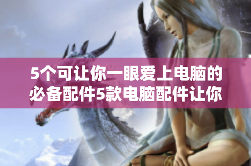 5个可让你一眼爱上电脑的必备配件5款电脑配件让你瞬间爱上Ta
