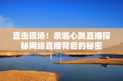 直击现场！亲临心跳直播探秘网络直播背后的秘密