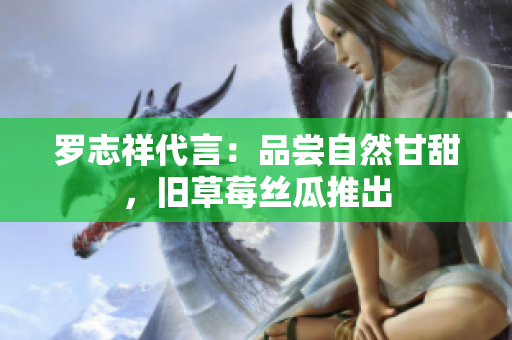 罗志祥代言：品尝自然甘甜，旧草莓丝瓜推出