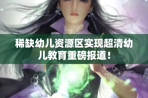 稀缺幼儿资源区实现超清幼儿教育重磅报道！