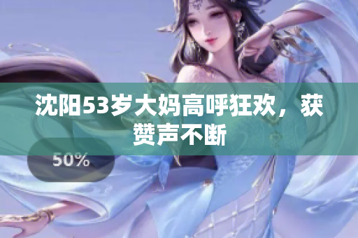 沈阳53岁大妈高呼狂欢，获赞声不断