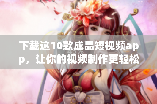 下载这10款成品短视频app，让你的视频制作更轻松