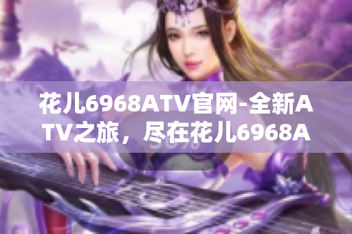 花儿6968ATV官网-全新ATV之旅，尽在花儿6968ATV