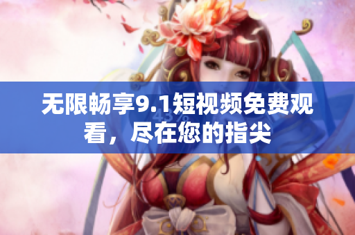 无限畅享9.1短视频免费观看，尽在您的指尖